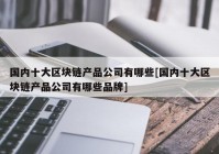 国内十大区块链产品公司有哪些[国内十大区块链产品公司有哪些品牌]