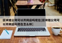 区块链公司可以开网店吗现在[区块链公司可以开网店吗现在怎么样]